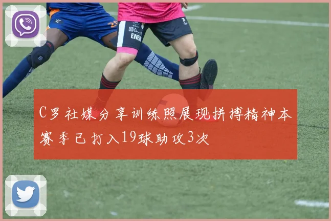 C罗社媒分享训练照展现拼搏精神本赛季已打入19球助攻3次