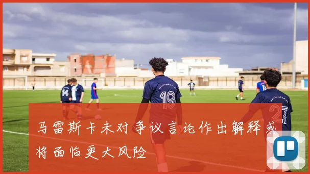 马雷斯卡未对争议言论作出解释或将面临更大风险