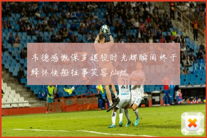 韦德感慨保罗退役时光辉瞬间终于释怀快船往事笑容灿烂