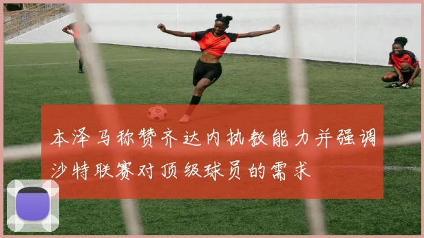 本泽马称赞齐达内执教能力并强调沙特联赛对顶级球员的需求
