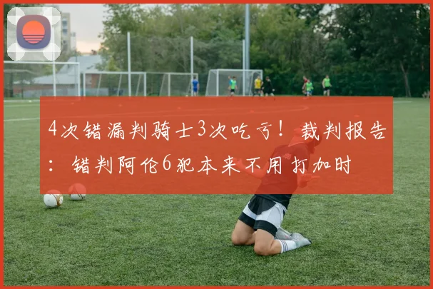 4次错漏判骑士3次吃亏！裁判报告：错判阿伦6犯本来不用打加时