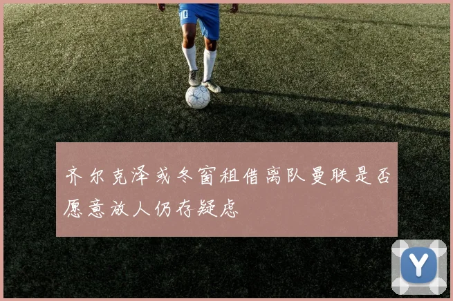 齐尔克泽或冬窗租借离队曼联是否愿意放人仍存疑虑