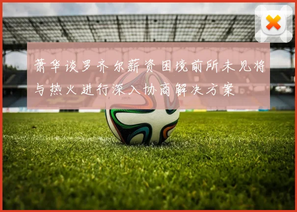 萧华谈罗齐尔薪资困境前所未见将与热火进行深入协商解决方案